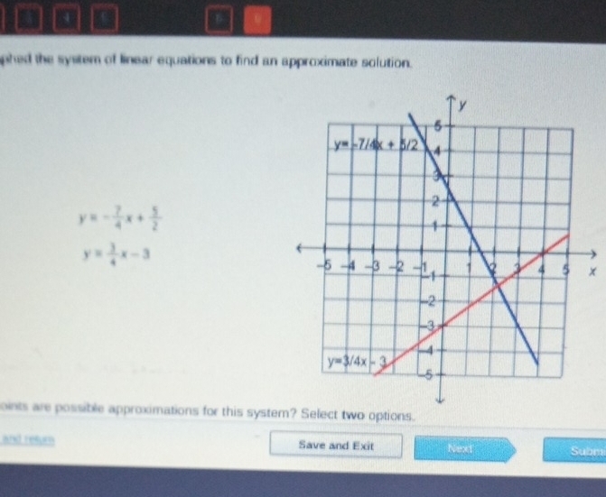 phed the system of linear equations to find an approximate solution.
y=- 7/4 x+ 5/2 
y= 3/4 x-3
x
oints are possible approximations for this systeo options.
and retur Save and Exit Next Subm