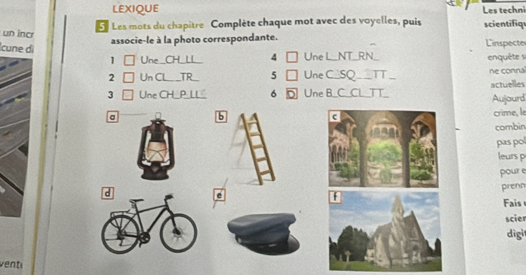 LEXIQUE Les techni 
Les mots du chapître Complète chaque mot avec des voyelles, puis scientifiqu 
un incr 
associe-le à la photo correspondante. 
cune dì 4 a Une L_NT_RN_ 
Linspecte 
1 Une _CH_LL_ enquête se 
5 
2 Un CL _TR . Une C_SQ__ TT. 
ne connal 
actuelles 
3 Une CH__P_LL_ 6 D Une B_C_CL_TT_ 
Aujourd 
a 
b 
crime, le 
combin 
pas pol 
leurs p 
pour e 
e 
prenn 
Fais 
scier 
digit 
venté