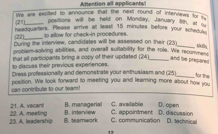 Attention all applicants!
We are excited to announce that the next round of interviews for the
(21)_ positions will be held on Monday, January 8th, at our
headquarters. Please arrive at least 15 minutes before your scheduled
(22)._ to allow for check-in procedures.
During the interview, candidates will be assessed on their (23)_ skills,
problem-solving abilities, and overall suitability for the role. We recommend
that all participants bring a copy of their updated (24)_ and be prepared
to discuss their previous experiences.
Dress professionally and demonstrate your enthusiasm and (25)_ for the
position. We look forward to meeting you and learning more about how you
can contribute to our team!
21. A. vacant B. managerial C. available D. open
22. A. meeting B. interview C. appointment D. discussion
23. A. leadership B. teamwork C. communication D. technical
12