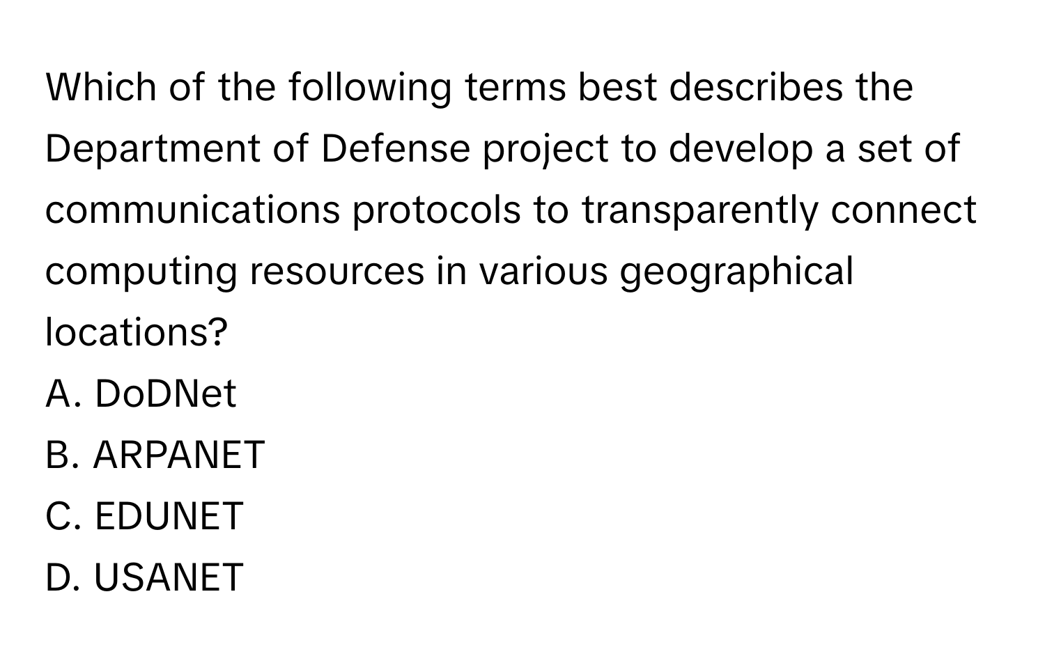 Which of the following terms best describes the Department of Defense project to develop a set of communications protocols to transparently connect computing resources in various geographical locations?

A. DoDNet
B. ARPANET
C. EDUNET
D. USANET