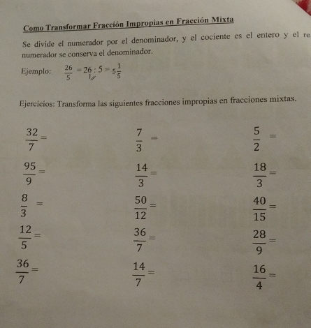 Como Transformar Fracción Impropias en Fracción Mixta 
Se divide el numerador por el denominador, y el cociente es el entero y el re 
numerador se conserva el denominador. 
Ejemplo:  26/5 =26:5=5 1/5 
Ejercicios: Transforma las siguientes fracciones impropias en fracciones mixtas.
 32/7 =
 7/3 =
 5/2 =
 95/9 =
 14/3 =
 18/3 =
 8/3 =
 50/12 =
 40/15 =
 12/5 =
 36/7 =
 28/9 =
 36/7 =
 14/7 =
 16/4 =