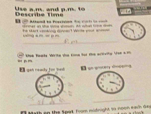 Use a.m. and p.m. to 
Describe Time 
A ttend to Prectuon Raj s t a tsto c 
dinner at the time shown. At what time does 
he start cooking dinner? Write your anewer 
using a m er p m. 
__ 
_ 
' Use Tools Write the time for the activity. Use a.m 
or p.m 
E get ready for bed go gracery shopping 
h 
02 
a 
v 
_ 
_ 
n Math on the Spot From midnight to noon each day 
à clock