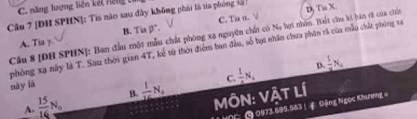 năng lượng liên kết Hếng tí
Câu 7 [ĐH SPHN]: Tia nào sau đây không phải là ta phóng xã
B. Tiabeta°. Dộ Tia X.
A. Tia C. Ti α. 
Câu 8 [ĐH SPHN]: Ban đầu một mẫu chất phòng xạ nguyên chất có Na họt nhân. Biết chu ki bản sã của chốn
phóng xạ này là T. Sau thời gian 4T, kể từ thời điểm ban đầu, số hợi nhân chưa phân rả của mẫu chất phóng xạ
D.  1/8 N_0
này lā
C.
A.  15/16 N_0 B.  1/16 N_0  1/4 N_2
MÔN: VậT Lí
06 0973.695.583 ！ Đặng Ngọc Khương