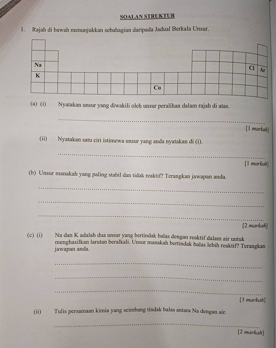 SOALAN STRUKTUR 
1. Rajah di bawah menunjukkan sebahagian daripada Jadual Berkala Unsur. 
(a) (i) Nyatakan unsur yang diwakili oleh unsur peralihan dalam rajah di atas. 
_ 
[1 markah] 
(ii) Nyatakan satu ciri istimewa unsur yang anda nyatakan di (i). 
_ 
[1 markah] 
(b) Unsur manakah yang paling stabil dan tidak reaktif? Terangkan jawapan anda. 
_ 
_ 
_ 
[2 markah] 
(c) (i) Na dan K adalah dua unsur yang bertindak balas dengan reaktif dalam air untuk 
menghasilkan larutan beralkali. Unsur manakah bertindak balas lebih reaktif? Terangkan 
jawapan anda. 
_ 
_ 
_ 
[3 markah] 
(ii) Tulis persamaan kimia yang seimbang tindak balas antara Na dengan air. 
_ 
[2 markah]