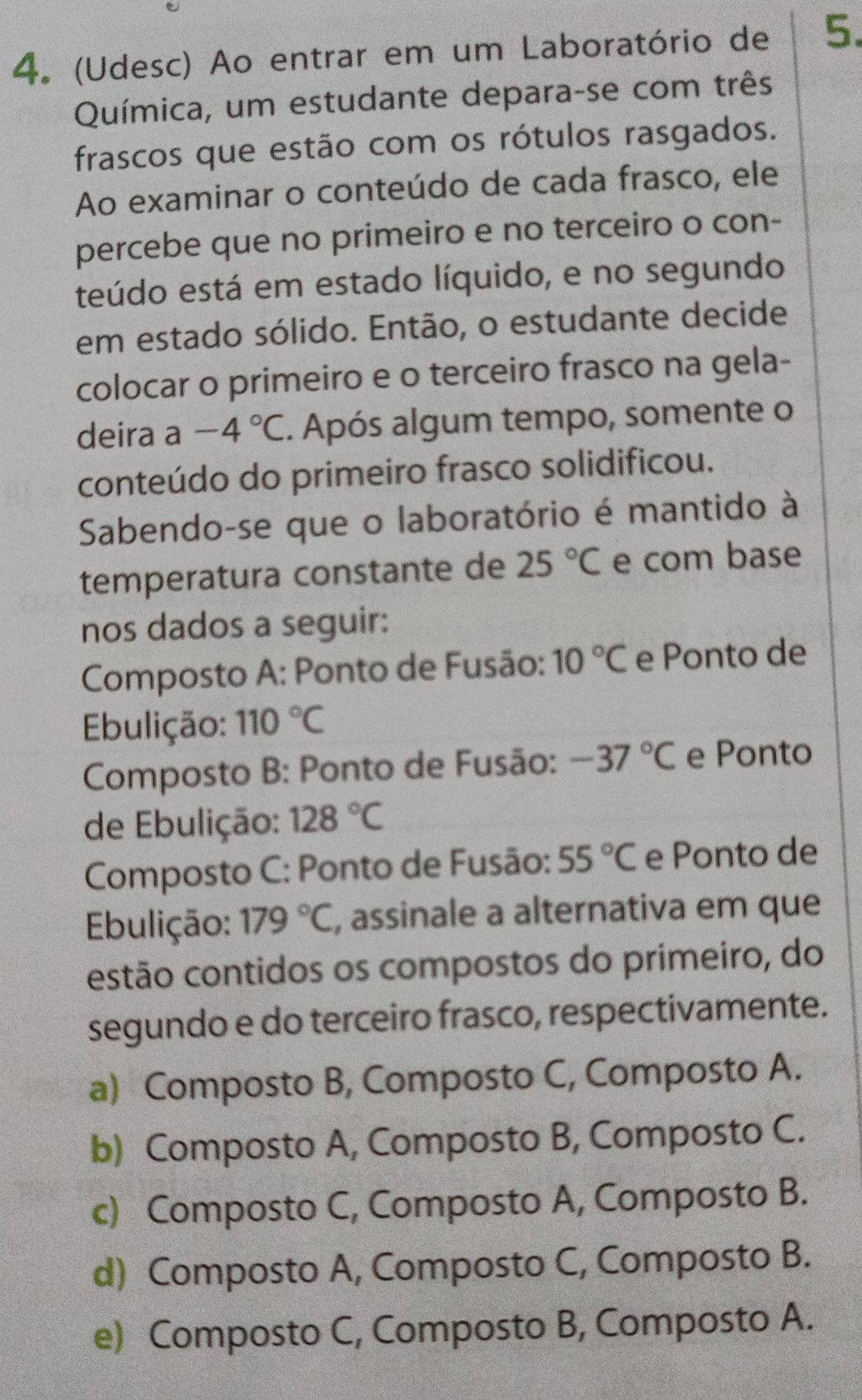 (Udesc) Ao entrar em um Laboratório de 5.
Química, um estudante depara-se com três
frascos que estão com os rótulos rasgados.
Ao examinar o conteúdo de cada frasco, ele
percebe que no primeiro e no terceiro o con-
teúdo está em estado líquido, e no segundo
em estado sólido. Então, o estudante decide
colocar o primeiro e o terceiro frasco na gela-
deira a -4°C. Após algum tempo, somente o
conteúdo do primeiro frasco solidificou.
Sabendo-se que o laboratório é mantido à
temperatura constante de 25°C e com base
nos dados a seguir:
Composto A: Ponto de Fusão: 10°C e Ponto de
Ebulição: 110°C
Composto B: Ponto de Fusão: -37°C e Ponto
de Ebulição: 128°C
Composto C: Ponto de Fusão: 55°C e Ponto de
Ebulição: 179°C , assinale a alternativa em que
estão contidos os compostos do primeiro, do
segundo e do terceiro frasco, respectivamente.
a) Composto B, Composto C, Composto A.
b) Composto A, Composto B, Composto C.
c) Composto C, Composto A, Composto B.
d) Composto A, Composto C, Composto B.
e) Composto C, Composto B, Composto A.