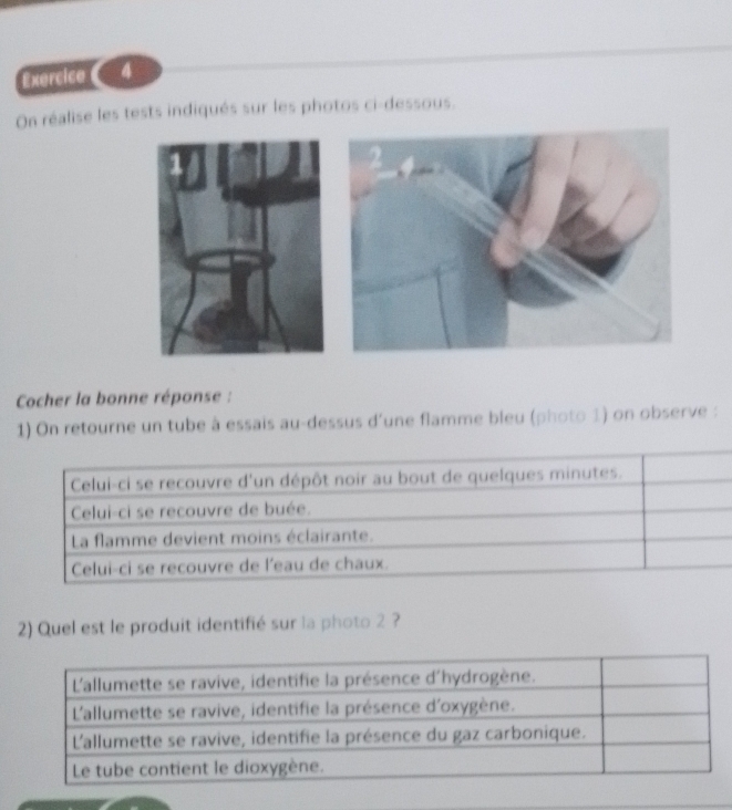 On réalise les tests indiqués sur les photos ci-dessous. 
Cocher la bonne réponse : 
1) On retourne un tube à essais au-dessus d'une flamme bleu (photo 1) on observe : 
Celui-ci se recouvre d'un dépôt noir au bout de quelques minutes. 
Celui-ci se recouvre de buée. 
La flamme devient moins éclairante. 
Celui-ci se recouvre de l'eau de chaux. 
2) Quel est le produit identifié sur la photo 2 ?