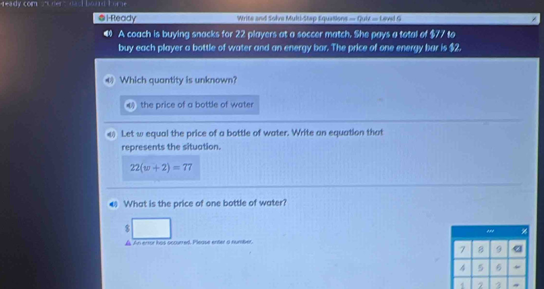 cdot 1+3(ly com Thard bome 
*l-Ready Write and Solve Multi Step Equations =quil=1.8761G
A coach is buying snacks for 22 players at a soccer match. She pays a total of $77 to 
buy each player a bottle of water and an energy bar. The price of one energy bar is $2, 
Which quantity is unknown? 
the price of a bottle of water 
4 Let w equal the price of a bottle of water. Write an equation that 
represents the situation.
22(w+2)=77
What is the price of one bottle of water? 
8 
",' %
A An error has accurred. Please enter a number.
7 B 9 4
4 5
1 2 3