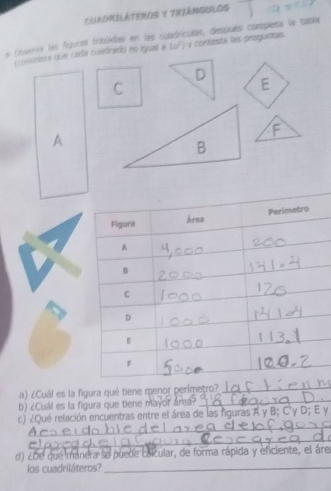 CuaoriLÁteros y Triángulos 
a Conerra les figuras trazadas en las cuadrículas, después completa la tabla 
consders que cadal cuadradó es iguall a 10^2 y contesta las preguntas 
D 
C 
E 
F 
A 
B 
a) ¿Cuál es la figura qué tiene menor perímetro?_ 
b) ¿Cuál es la figura que tiene mayor área? 
_ 
_ 
c) ¿Qué relación encuentras entre el área de las figuras A y B; C' y D; E y
_ 
d) ¿De que manera se puede calcular, de forma rápida y eficiente, el áre 
los cuadriláteros?_