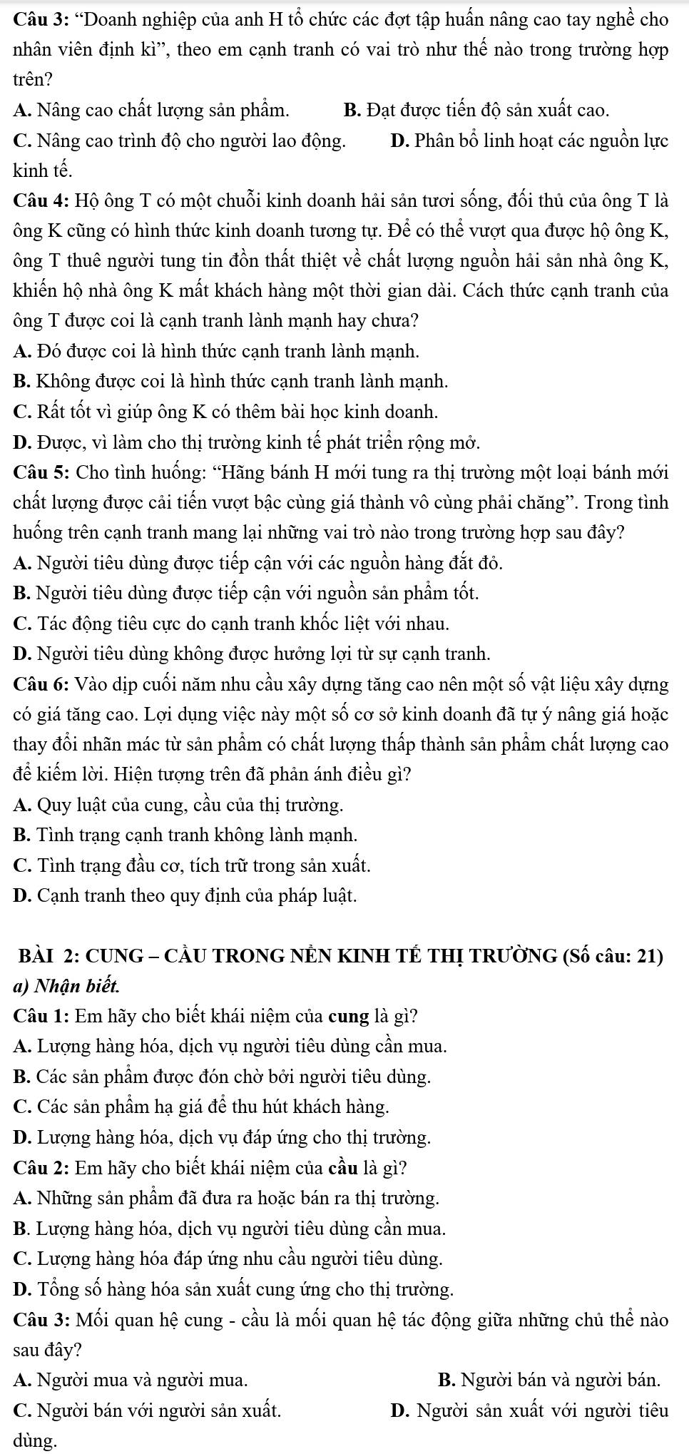 “Doanh nghiệp của anh H tổ chức các đợt tập huấn nâng cao tay nghề cho
nhân viên định kì'', theo em cạnh tranh có vai trò như thế nào trong trường hợp
trên?
A. Nâng cao chất lượng sản phẩm. B. Đạt được tiến độ sản xuất cao.
C. Nâng cao trình độ cho người lao động. D. Phân bổ linh hoạt các nguồn lực
kinh tế.
Câu 4: Hộ ông T có một chuỗi kinh doanh hải sản tươi sống, đối thủ của ông T là
ông K cũng có hình thức kinh doanh tương tự. Để có thể vượt qua được hộ ông K,
ông T thuê người tung tin đồn thất thiệt về chất lượng nguồn hải sản nhà ông K,
khiến hộ nhà ông K mất khách hàng một thời gian dài. Cách thức cạnh tranh của
ông T được coi là cạnh tranh lành mạnh hay chưa?
A. Đó được coi là hình thức cạnh tranh lành mạnh.
B. Không được coi là hình thức cạnh tranh lành mạnh.
C. Rất tốt vì giúp ông K có thêm bài học kinh doanh.
D. Được, vì làm cho thị trường kinh tế phát triển rộng mở.
Câu 5: Cho tình huống: “Hãng bánh H mới tung ra thị trường một loại bánh mới
chất lượng được cải tiến vượt bậc cùng giá thành vô cùng phải chăng”. Trong tình
huống trên cạnh tranh mang lại những vai trò nào trong trường hợp sau đây?
A. Người tiêu dùng được tiếp cận với các nguồn hàng đắt đỏ.
B. Người tiêu dùng được tiếp cận với nguồn sản phẩm tốt.
C. Tác động tiêu cực do cạnh tranh khốc liệt với nhau.
D. Người tiêu dùng không được hưởng lợi từ sự cạnh tranh.
Câu 6: Vào dịp cuối năm nhu cầu xây dựng tăng cao nên một số vật liệu xây dựng
có giá tăng cao. Lợi dụng việc này một số cơ sở kinh doanh đã tự ý nâng giá hoặc
thay đổi nhãn mác từ sản phẩm có chất lượng thấp thành sản phẩm chất lượng cao
để kiếm lời. Hiện tượng trên đã phản ánh điều gì?
A. Quy luật của cung, cầu của thị trường.
B. Tình trạng cạnh tranh không lành mạnh.
C. Tình trạng đầu cơ, tích trữ trong sản xuất.
D. Cạnh tranh theo quy định của pháp luật.
BÀI 2: CUNG - CÂU TRONG NÊN KINH TÉ THỊ TRƯỜNG (Số câu: 21)
a) Nhận biết.
Câu 1: Em hãy cho biết khái niệm của cung là gì?
A. Lượng hàng hóa, dịch vụ người tiêu dùng cần mua.
B. Các sản phẩm được đón chờ bởi người tiêu dùng.
C. Các sản phẩm hạ giá để thu hút khách hàng.
D. Lượng hàng hóa, dịch vụ đáp ứng cho thị trường.
Câu 2: Em hãy cho biết khái niệm của cầu là gì?
A. Những sản phẩm đã đưa ra hoặc bán ra thị trường.
B. Lượng hàng hóa, dịch vụ người tiêu dùng cần mua.
C. Lượng hàng hóa đáp ứng nhu cầu người tiêu dùng.
D. Tổng số hàng hóa sản xuất cung ứng cho thị trường.
Câu 3: Mối quan hệ cung - cầu là mối quan hệ tác động giữa những chủ thể nào
sau đây?
A. Người mua và người mua. B. Người bán và người bán.
C. Người bán với người sản xuất. D. Người sản xuất với người tiêu
dùng.