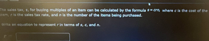 The sales tax, s, for buying multiples of an item can be calculated by the formula s=crn where c is the cost of the 
tem, is the sales tax rate, and n is the number of the items being purchased. 
Write an equation to represent r in terms of s, c, and n.
r= |MN|=sqrt()