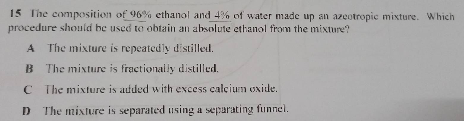 The composition of 96% ethanol and 4% of water made up an azcotropic mixture. Which
procedure should be used to obtain an absolute ethanol from the mixture?
A The mixture is repeatedly distilled.
B The mixture is fractionally distilled.
C The mixture is added with excess calcium oxide.
D The mixture is separated using a separating funnel.