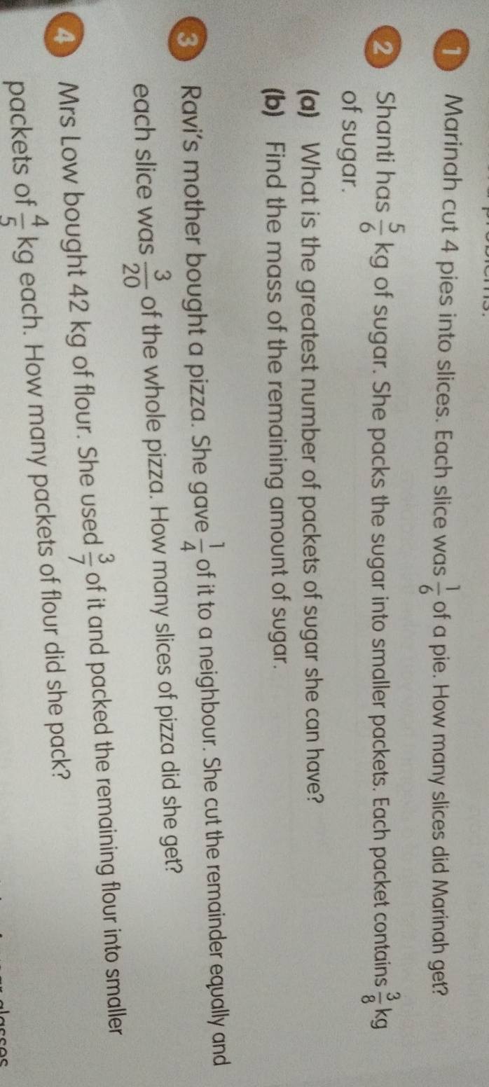 Marinah cut 4 pies into slices. Each slice was  1/6  of a pie. How many slices did Marinah get? 
2 Shanti has kg of sugar. She packs the sugar into smaller packets. Each packet contains q 
of sugar. 
(a) What is the greatest number of packets of sugar she can have? 
(b) Find the mass of the remaining amount of sugar. 
3 Ravi's mother bought a pizza. She gave of it to a neighbour. She cut the remainder equally and 
each slice was of the whole pizza. How many slices of pizza did she get? 
4) Mrs Low bought 42 kg of flour. She used of it and packed the remaining flour into smaller 
packets of kg each. How many packets of flour did she pack?