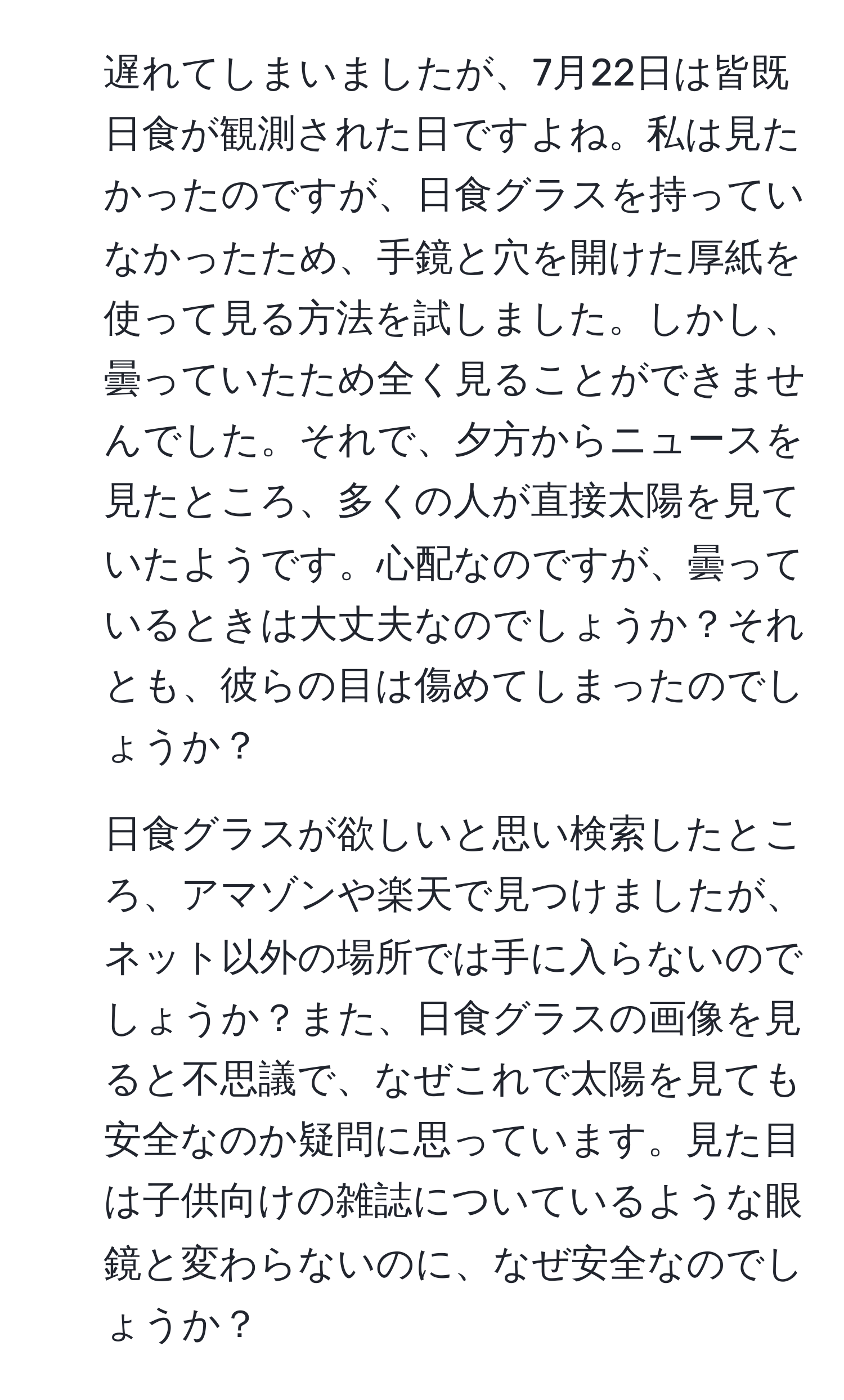 遅れてしまいましたが、7月22日は皆既日食が観測された日ですよね。私は見たかったのですが、日食グラスを持っていなかったため、手鏡と穴を開けた厚紙を使って見る方法を試しました。しかし、曇っていたため全く見ることができませんでした。それで、夕方からニュースを見たところ、多くの人が直接太陽を見ていたようです。心配なのですが、曇っているときは大丈夫なのでしょうか？それとも、彼らの目は傷めてしまったのでしょうか？  
2. 日食グラスが欲しいと思い検索したところ、アマゾンや楽天で見つけましたが、ネット以外の場所では手に入らないのでしょうか？また、日食グラスの画像を見ると不思議で、なぜこれで太陽を見ても安全なのか疑問に思っています。見た目は子供向けの雑誌についているような眼鏡と変わらないのに、なぜ安全なのでしょうか？