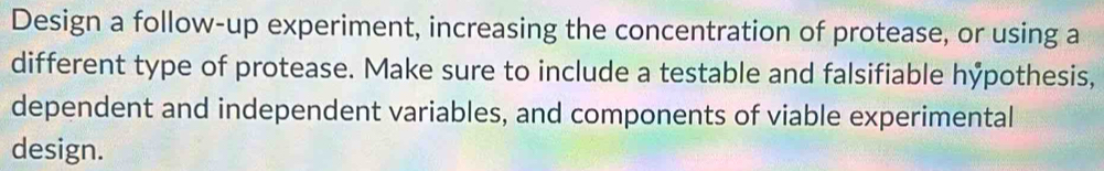Design a follow-up experiment, increasing the concentration of protease, or using a 
different type of protease. Make sure to include a testable and falsifiable hỷpothesis, 
dependent and independent variables, and components of viable experimental 
design.