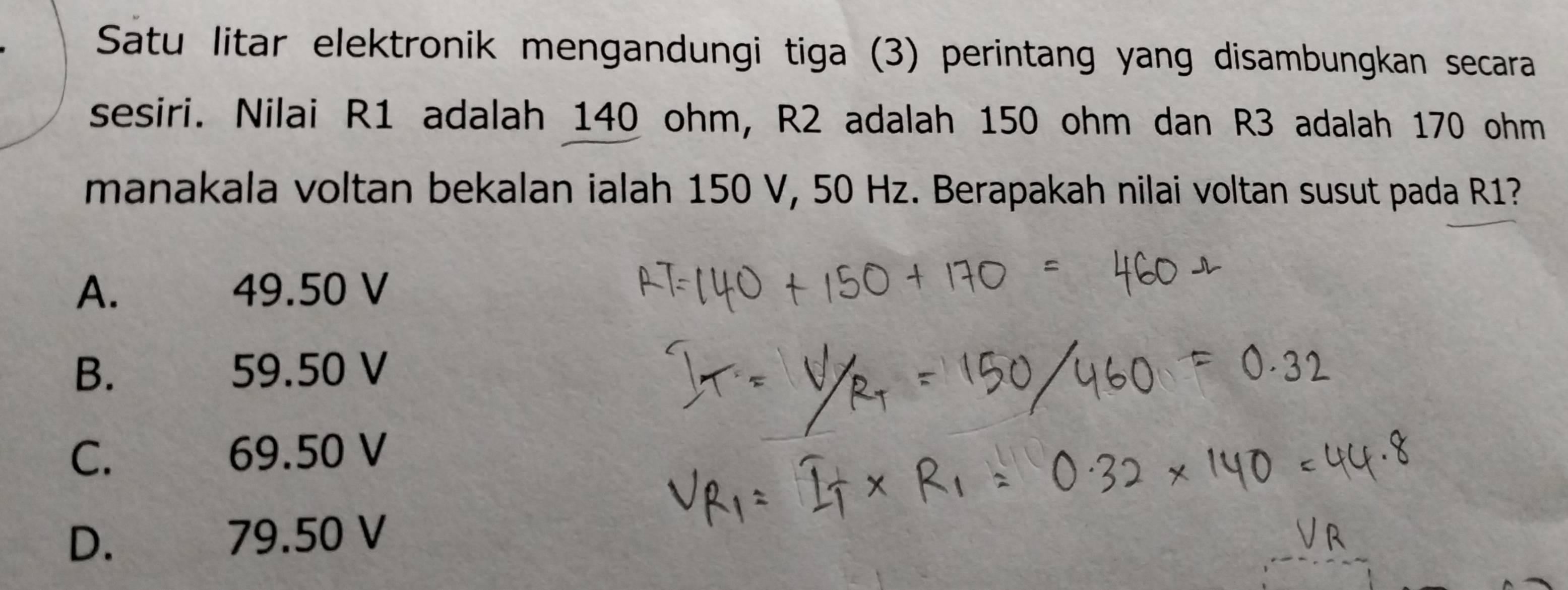 Satu litar elektronik mengandungi tiga (3) perintang yang disambungkan secara
sesiri. Nilai R1 adalah 140 ohm, R2 adalah 150 ohm dan R3 adalah 170 ohm
manakala voltan bekalan ialah 150 V, 50 Hz. Berapakah nilai voltan susut pada R1?
A. 49.50 V
B. 59.50 V
C. ` 69.50 V
D. 79.50 V