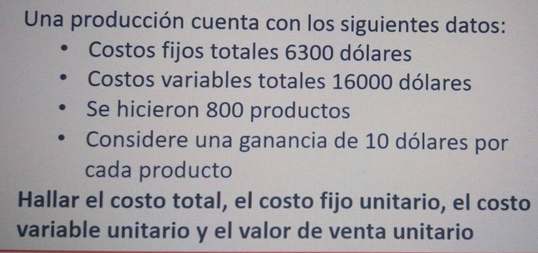 Una producción cuenta con los siguientes datos: 
Costos fijos totales 6300 dólares 
Costos variables totales 16000 dólares 
Se hicieron 800 productos 
Considere una ganancia de 10 dólares por 
cada producto 
Hallar el costo total, el costo fijo unitario, el costo 
variable unitario y el valor de venta unitario