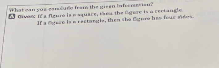 What can you conclude from the given information? 
A Given: If a figure is a square, then the figure is a rectangle. 
If a figure is a rectangle, then the figure has four sides.