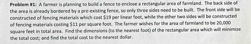 Problem #1: A farmer is planning to build a fence to enclose a rectangular area of farmland. The back side of 
the area is already bordered by a pre-existing fence, so only three sides need to be built. The front side will be 
constructed of fencing materials which cost $19 per linear foot, while the other two sides will be constructed 
of fencing materials costing $11 per square foot. The farmer wishes for the area of farmland to be 20,000
square feet in total area. Find the dimensions (to the nearest foot) of the rectangular area which will minimize 
the total cost; and find the total cost to the nearest dollar.