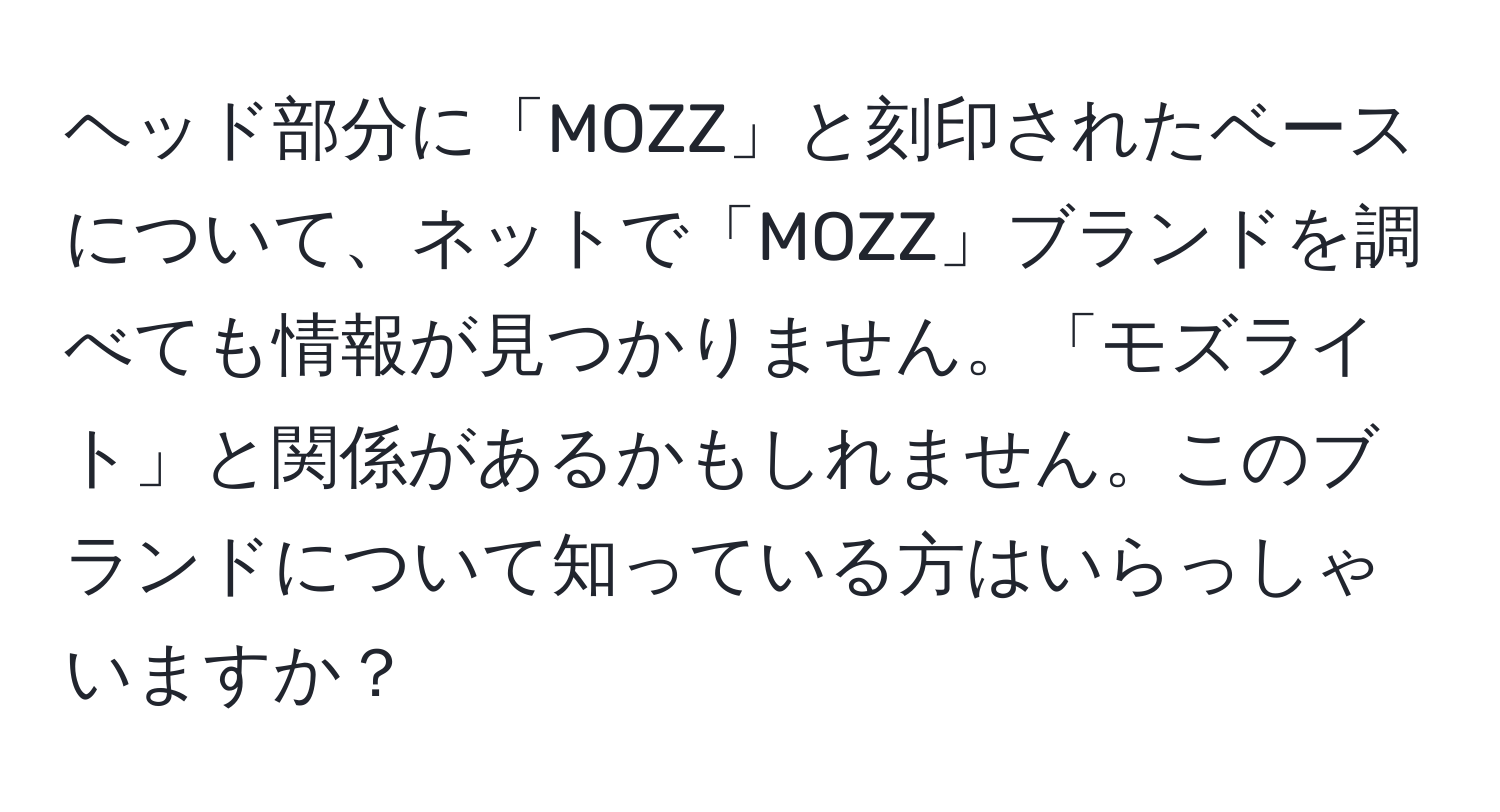 ヘッド部分に「MOZZ」と刻印されたベースについて、ネットで「MOZZ」ブランドを調べても情報が見つかりません。「モズライト」と関係があるかもしれません。このブランドについて知っている方はいらっしゃいますか？