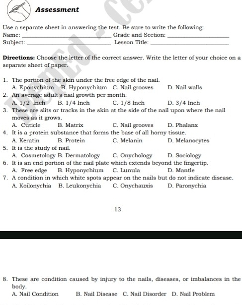 Assessment
Use a separate sheet in answering the test. Be sure to write the following:
Name: _Grade and Section:_
Subject: _Lesson Title:_
Directions: Choose the letter of the correct answer. Write the letter of your choice on a
separate sheet of paper.
1. The portion of the skin under the free edge of the nail.
A. Eponychium B. Hyponychium C. Nail grooves D. Nail walls
2. An average adult's nail growth per month.
A. 1/2 Inch B. 1/4 Inch C. 1/8 Inch D. 3/4 Inch
3. These are slits or tracks in the skin at the side of the nail upon where the nail
moves as it grows.
A. Cuticle B. Matrix C. Nail grooves D. Phalanx
4. It is a protein substance that forms the base of all horny tissue.
A. Keratin B. Protein C. Melanin D. Melanocytes
5. It is the study of nail. D. Sociology
A. Cosmetology B. Dermatology C. Onychology
6. It is an end portion of the nail plate which extends beyond the fingertip.
A. Free edge B. Hyponychium C. Lunula D. Mantle
7. A condition in which white spots appear on the nails but do not indicate disease.
A. Koilonychia B. Leukonychia C. Onychauxis D. Paronychia
13
8. These are condition caused by injury to the nails, diseases, or imbalances in the
body.
A. Nail Condition B. Nail Disease C. Nail Disorder D. Nail Problem