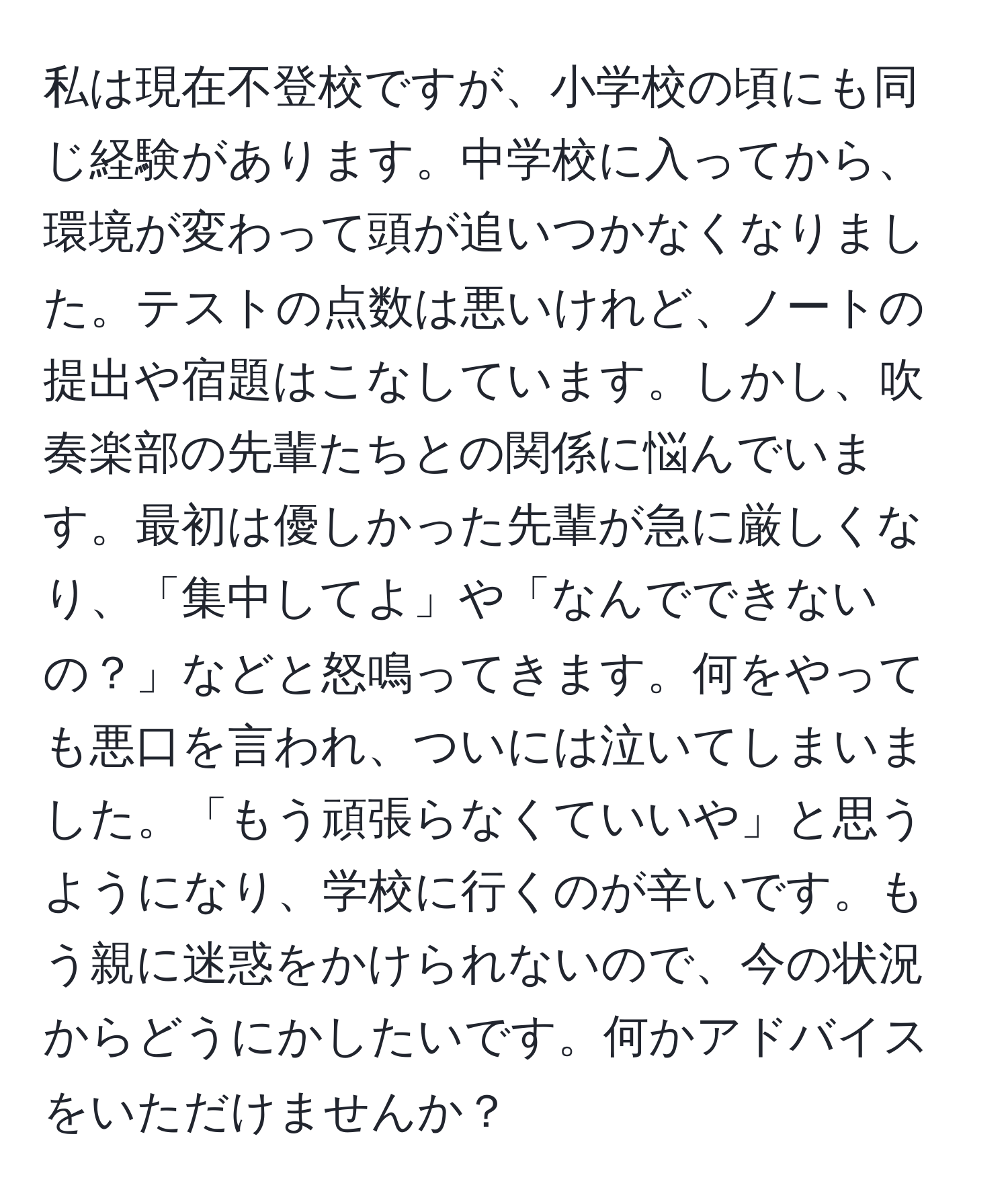 私は現在不登校ですが、小学校の頃にも同じ経験があります。中学校に入ってから、環境が変わって頭が追いつかなくなりました。テストの点数は悪いけれど、ノートの提出や宿題はこなしています。しかし、吹奏楽部の先輩たちとの関係に悩んでいます。最初は優しかった先輩が急に厳しくなり、「集中してよ」や「なんでできないの？」などと怒鳴ってきます。何をやっても悪口を言われ、ついには泣いてしまいました。「もう頑張らなくていいや」と思うようになり、学校に行くのが辛いです。もう親に迷惑をかけられないので、今の状況からどうにかしたいです。何かアドバイスをいただけませんか？