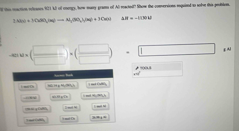 this reaction releases 921 kJ of energy, how many grams of Al reacted? Show the conversions required to solve this problem.
2Al(s)+3OaSO_4(aq)to Al_2(SO_4)_3(aq)+3Cu(s)△ H=-1130kJ
-8210* ( □ /□  )* ( □ /□  )=□ g Al
| 
TOOLS □  
Answer Bunk
* 10^y □  
It mal Cu 342 14 g Al(SO_4) l mel CaSO_4 
_ 274 3.5 O_2 I mol. Al_2(SO_4)
153/61 g CuSO 2 mol Al molAl
J/m/OSU] 3 ml Ca 25.95gAl