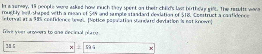 In a survey, 19 people were asked how much they spent on their child's last birthday gift. The results were 
roughly bell-shaped with a mean of $49 and sample standard deviation of $18. Construct a confidence 
interval at a 98% confidence level. (Notice population standard deviation is not known) 
Give your answers to one decimal place.
38.5 × + 59 6 ×