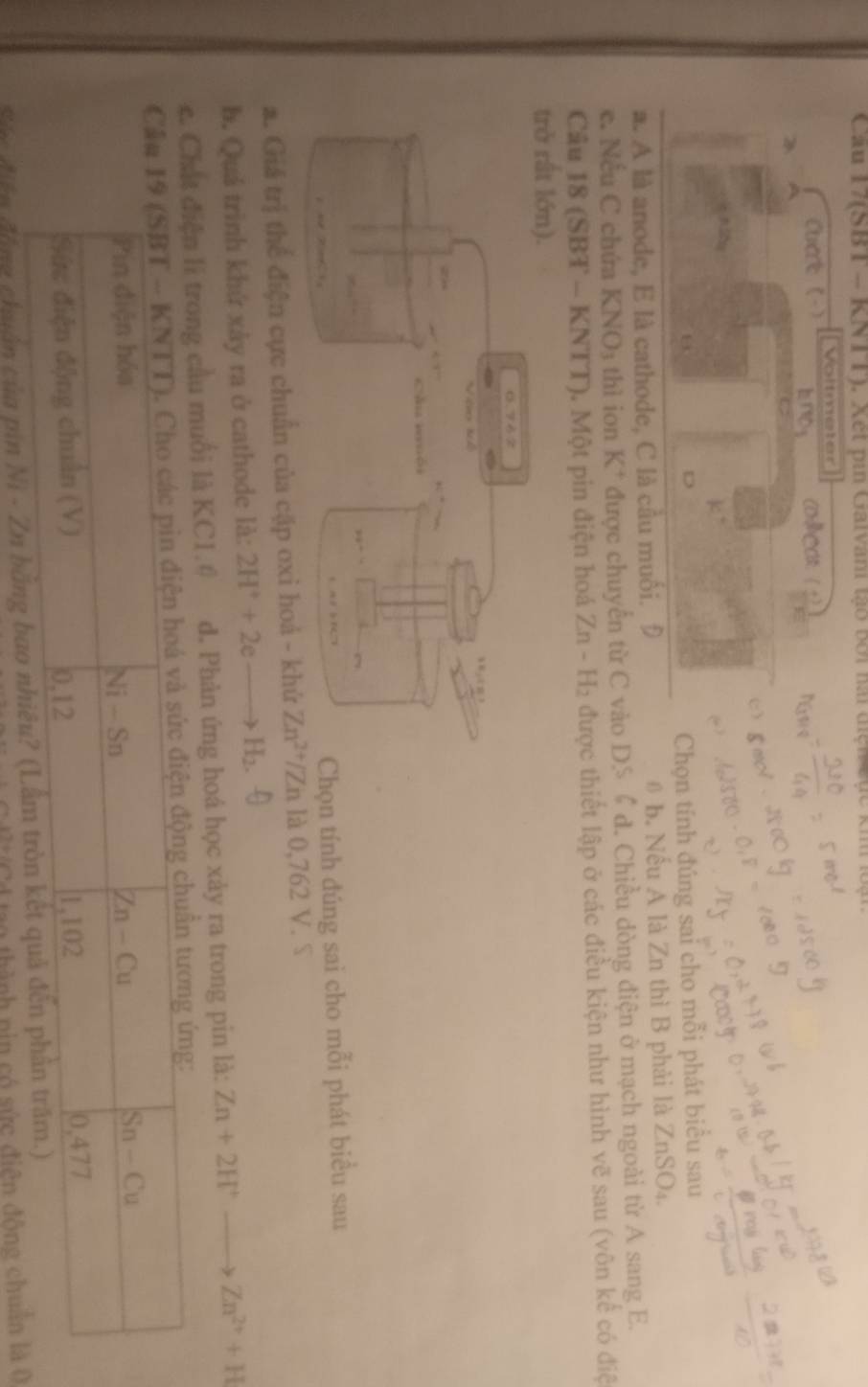 Cau 17(SBT - KNTT). Xét pin Galvani tạo bởi hài diện đục kh loại
Voltmeter
Chat (-) bno COMCOs: (
B
D
Chọn tính đúng sai cho mỗi phát biểu sau
a. A là anode, E là cathode, C là cầu muối. Đ 0 b. Nếu A là Zn thì B phải là ZnSO₄.
e. Nếu C chứa KN surd O_3 thì ion K | * được chuyển từ C vào D.S 6 đ. Chiều dòng điện ở mạch ngoài từ A sang E.
Câu 18 (SBT - KNTT). Một pin điện hoá  2 ∠ n- H: 2 được thiết lập ở các điều kiện như hình vẽ sau (vôn kế có điệ
trở rất lớn).
tính đúng sai cho mỗi phát biểu sau
a. Giá trị thể điện cực chuẩn của cặp oxi hoả - kh Zn^(2+)/Zn là 0,762 V. S
b. Quá trình khứ xảy ra ở cathode là: 2H^++2eto H_2.
chất điện li trong cầu muối là KC1.0 d. Phản ứng hoá học xảy ra trong pin là: Zn+2H^+_  Zn^(2+)+H
C
Sức điễn động chuẩn của pin Ni - Zn bằng bao
tao thành nin có sức điện động chuẩn là 0
