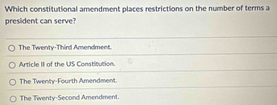 Which constitutional amendment places restrictions on the number of terms a
president can serve?
The Twenty-Third Amendment.
Article II of the US Constitution.
The Twenty-Fourth Amendment.
The Twenty-Second Amendment.