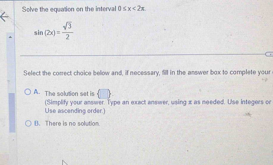 Solve the equation on the interval 0≤ x<2π.
sin (2x)= sqrt(3)/2 
Select the correct choice below and, if necessary, fill in the answer box to complete your
A. The solution set is  □ 
(Simplify your answer. Type an exact answer, using π as needed. Use integers or
Use ascending order.)
B. There is no solution.