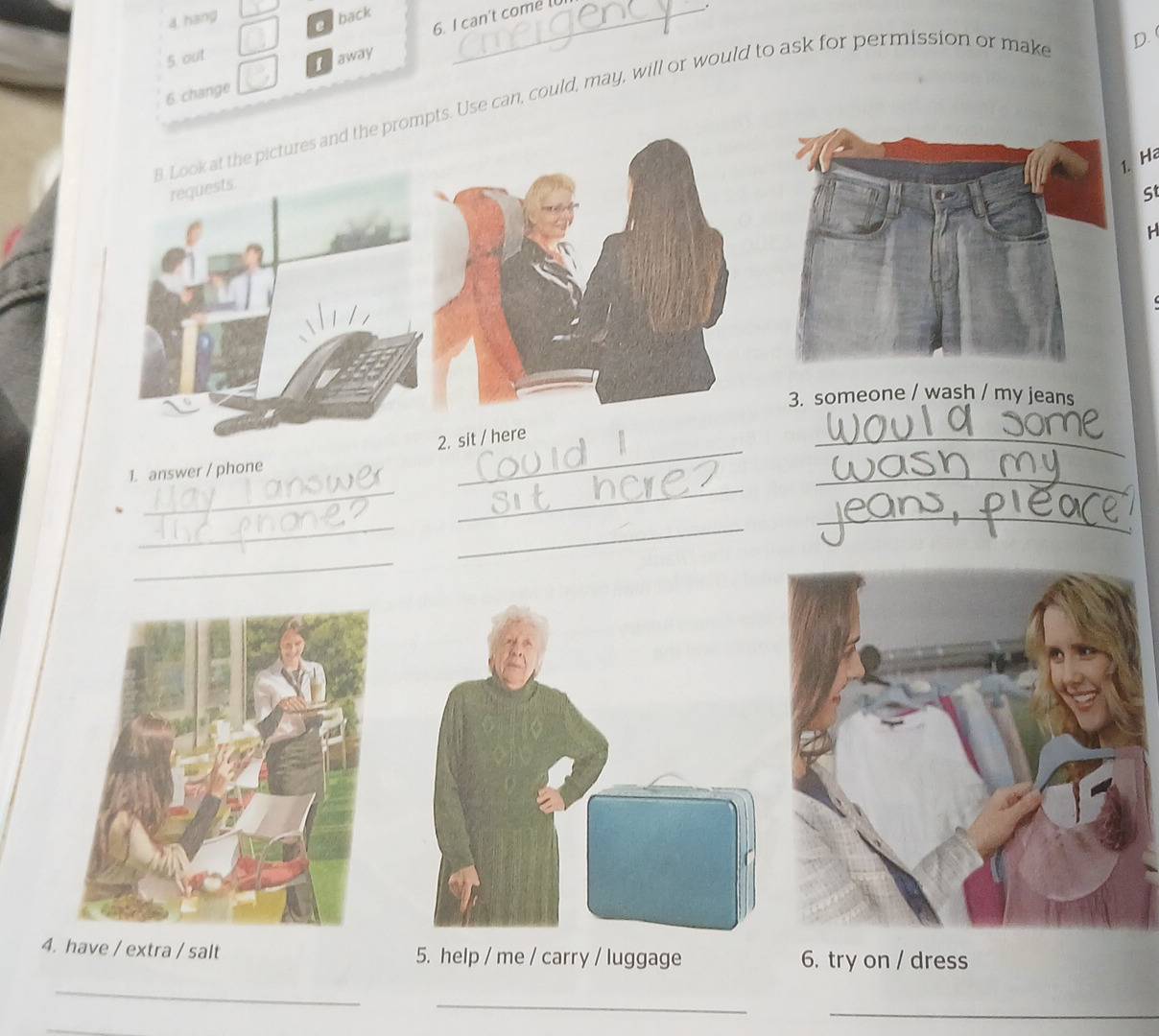 hang 
Oaback 
6. I can't come 
5. out 
Taway 
6 change 
pts. Use can, could, may, will or would to ask for permission or make 
D. 
1. Ha 
St 
H 
3. someone / wash / my jeans 
_ 
_ 
_ 
_ 
_ 
1. answer / phone 
_ 
_ 
_ 
_ 
4. have / extra / salt 5. help / me / carry / luggage 6. try on / dress 
_ 
_ 
_ 
_