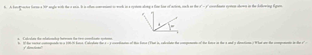 A force vector forms s 30° angle with the x axis. It is often convenient to work in a system along a fine line of action, such as the x^2-y' coordinate system shown in the following figure. 
a. Calculate the relationship between the two coordinate systems. 
b. If the vector corresponds to a 100-N force. Calculate the x-y coordinates of this force (That is, calculate the components of the force in the x and y directions.) What are the components in the #
y' directions?