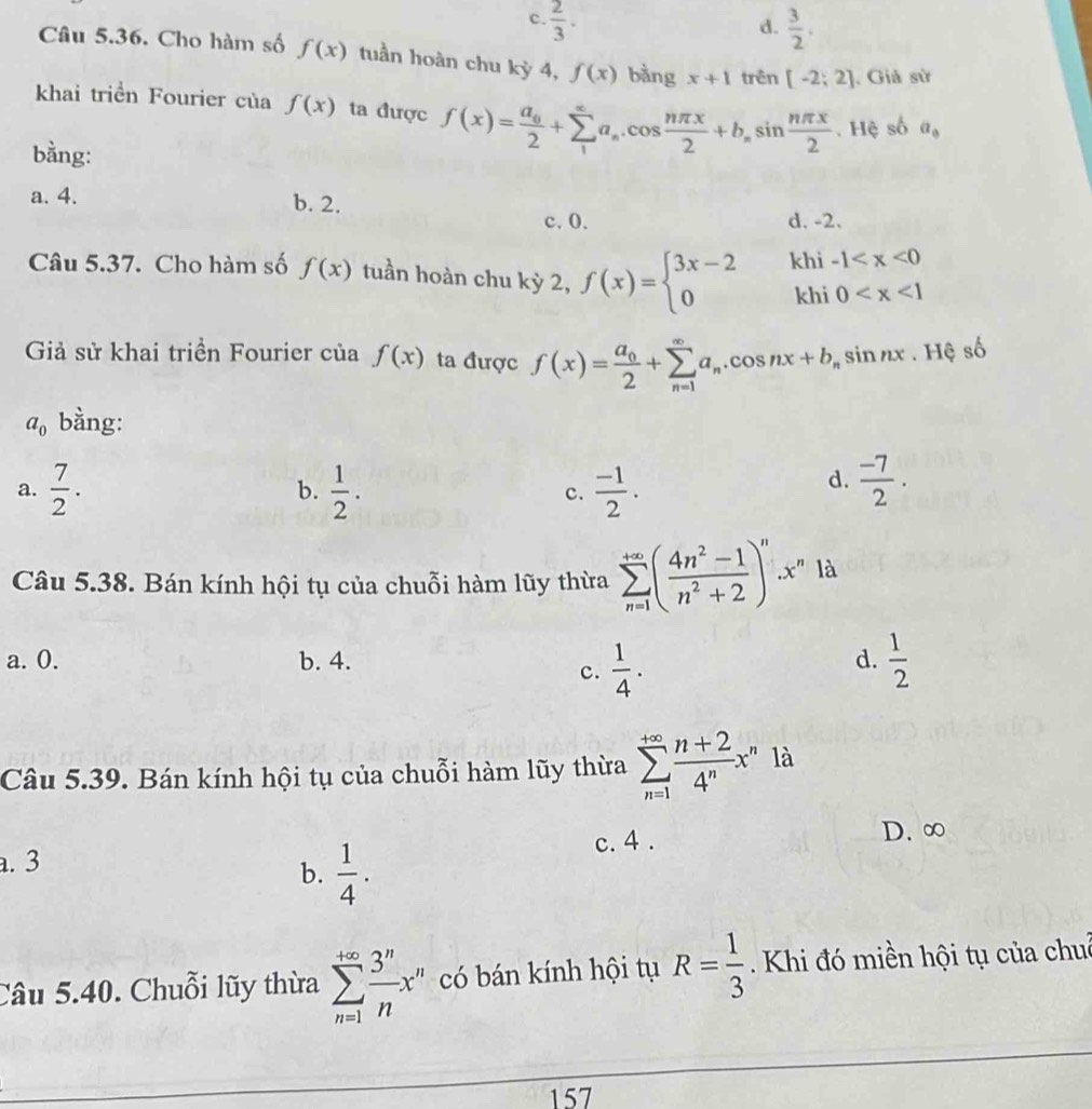 c.  2/3 .  3/2 .
d.
Câu 5.36. Cho hàm số f(x) tuần hoàn chu kỳ 4, f(x) bàng x+1 trên [-2;2]. Giả sử
khai triển Fourier của f(x) ta được f(x)=frac a_02+sumlimits _1^((∈fty)a_n).cos  nπ x/2 +b_nsin  nπ x/2 . Hệ số a_0
bằng:
a. 4.
b. 2.
c. 0. d. -2.
Câu 5.37. Cho hàm số f(x) tuần hoàn chu kỳ 2, f(x)=beginarrayl 3x-2khi-1
Giả sử khai triền Fourier của f(x) ta được f(x)=frac a_02+sumlimits _(n=1)^(∈fty)a_n.cos nx+b_nsin nx. Hệ số
a_0 bằng:
a.  7/2 .  1/2 . c.  (-1)/2 .
b.
d.  (-7)/2 .
Câu 5.38. Bán kính hội tụ của chuỗi hàm lũy thừa sumlimits _(n=1)^(+∈fty)( (4n^2-1)/n^2+2 )^n.x^n là
a. 0. b. 4. d.  1/2 
c.  1/4 .
Câu 5.39. Bán kính hội tụ của chuỗi hàm lũy thừa sumlimits _(n=1)^(+∈fty) (n+2)/4^n x^n là
a. 3 c. 4 . D. ∞
b.  1/4 .
Câu 5.40. Chuỗi lũy thừa sumlimits _(n=1)^(+∈fty) 3^n/n x^n có bán kính hội tụ R= 1/3  Khi đó miền hội tụ của chuê
157