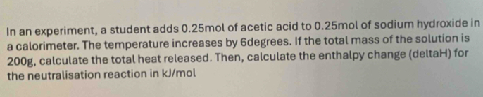 In an experiment, a student adds 0.25mol of acetic acid to 0.25mol of sodium hydroxide in 
a calorimeter. The temperature increases by 6degrees. If the total mass of the solution is
200g, calculate the total heat released. Then, calculate the enthalpy change (deltaH) for 
the neutralisation reaction in kJ/mol