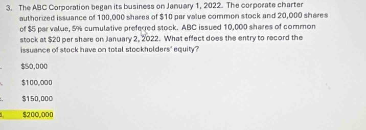 The ABC Corporation began its business on January 1, 2022. The corporate charter
authorized issuance of 100,000 shares of $10 par value common stock and 20,000 shares
of $5 par value, 5% cumulative preferred stock. ABC issued 10,000 shares of common
stock at $20 per share on January 2, 2022. What effect does the entry to record the
issuance of stock have on total stockholders' equity?
$50,000
$100,000
$150,000
1. $200,000