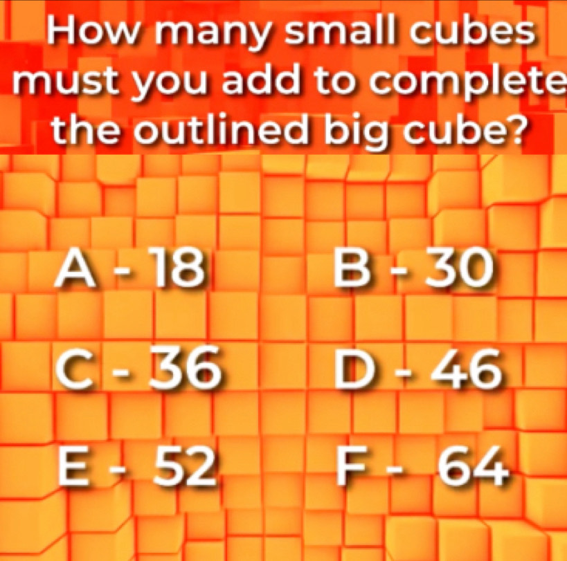 How many small cubes
must you add to complete
the outlined big cube?
A-18
B-30
C-36
D-46
E-52
F-64