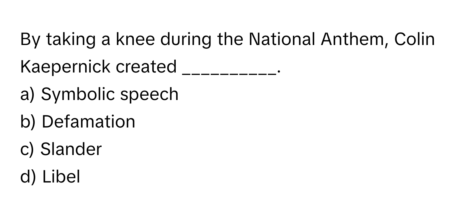 By taking a knee during the National Anthem, Colin Kaepernick created __________.

a) Symbolic speech 
b) Defamation 
c) Slander 
d) Libel