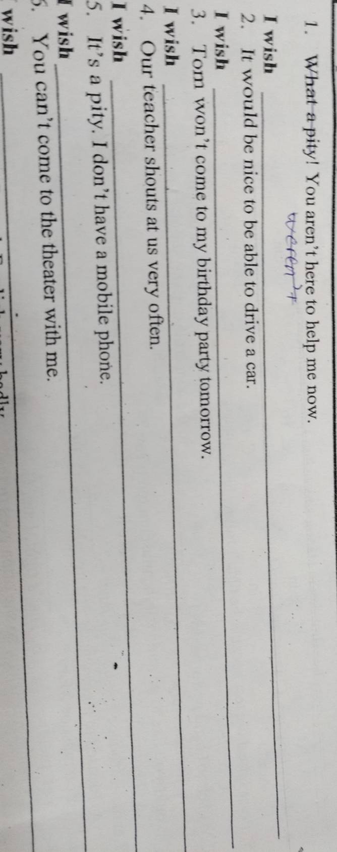 What a pity! You aren’t here to help me now. 
I wish 
_ 
_ 
2. It would be nice to be able to drive a car. 
I wish 
3. Tom won’t come to my birthday party tomorrow. 
I wish 
_ 
4. Our teacher shouts at us very often. 
I wish 
_ 
_ 
5. It’s a pity. I don’t have a mobile phone. 
I wish 
6. You can’t come to the theater with me. 
wish 
_