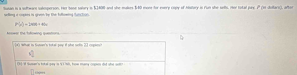 Susan is a software salesperson. Her base salary is $2400 and she makes $40 more for every copy of History is Fun she sells. Her total pay, P (in dollars), after 
selling c copies is given by the following function.
P(c)=2400+40c
Answer the following questions.