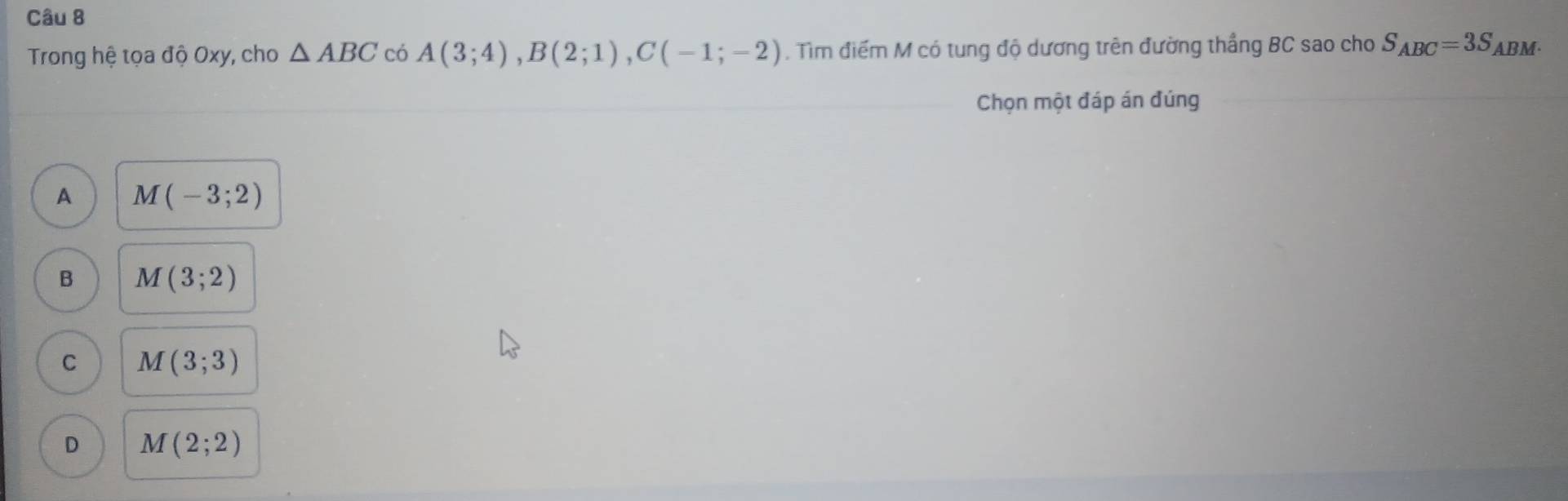 Trong hệ tọa độ Oxy, cho △ ABC có A(3;4), B(2;1), C(-1;-2). Tìm điểm M có tung độ dương trên đường thắng BC sao cho S_ABC=3S ABM
Chọn một đáp án đúng
A M(-3;2)
B M(3;2)
C M(3;3)
D M(2;2)