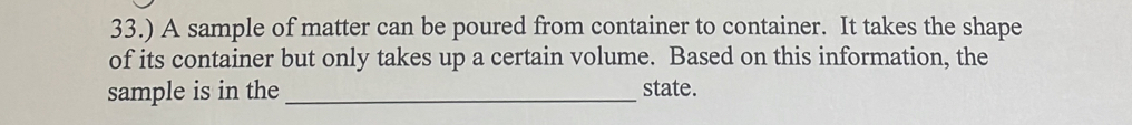 33.) A sample of matter can be poured from container to container. It takes the shape 
of its container but only takes up a certain volume. Based on this information, the 
sample is in the _state.