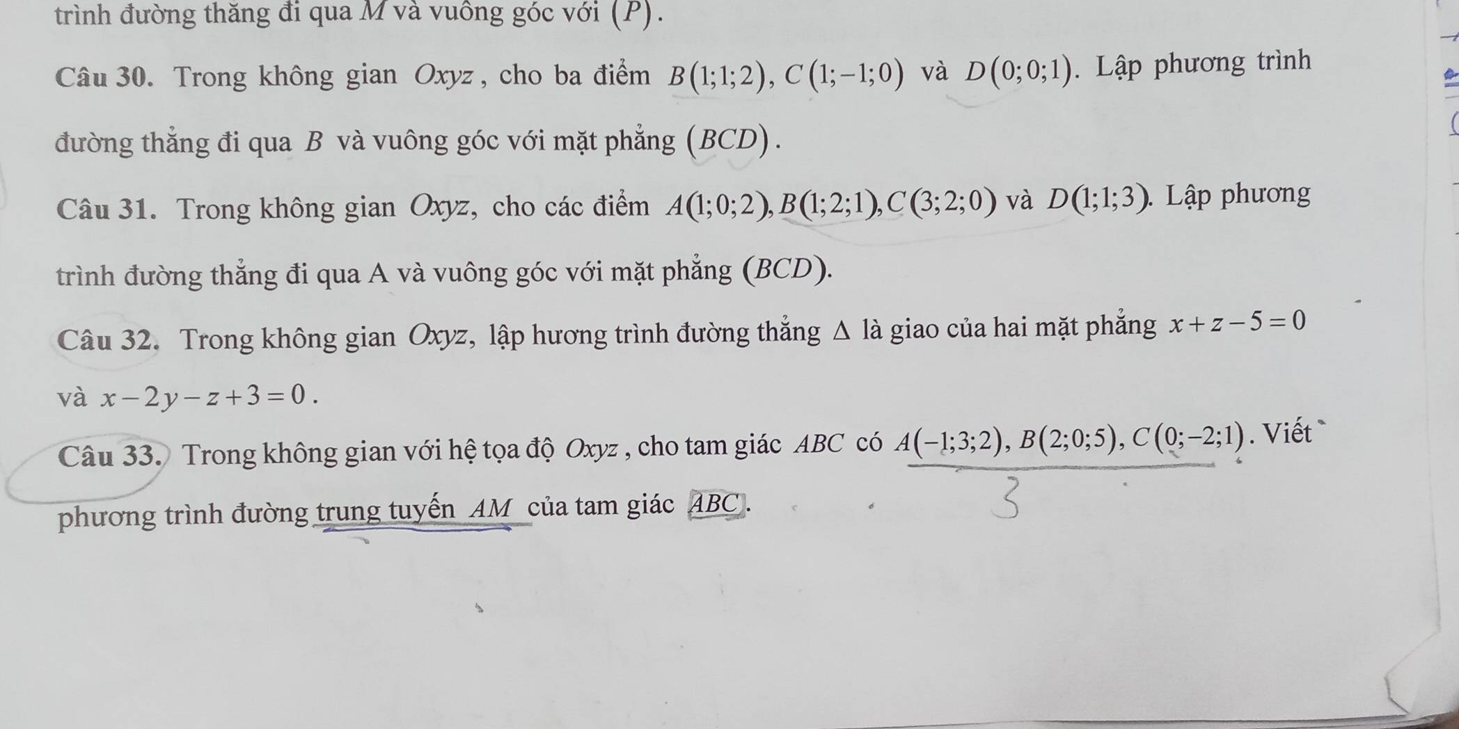 trình đường thăng đi qua M và vuông góc với (P). 
Câu 30. Trong không gian Oxyz , cho ba điểm B(1;1;2), C(1;-1;0) và D(0;0;1). Lập phương trình 
đường thẳng đi qua B và vuông góc với mặt phẳng (BCD). 
Câu 31. Trong không gian Oxyz, cho các điểm A(1;0;2), B(1;2;1), C(3;2;0) và D(1;1;3) Lập phương 
trình đường thẳng đi qua A và vuông góc với mặt phẳng (BCD). 
Câu 32. Trong không gian Oxyz, lập hương trình đường thắng △ la giao của hai mặt phẳng x+z-5=0
và x-2y-z+3=0. 
Câu 33. Trong không gian với hệ tọa độ Oxyz , cho tam giác ABC có A(-1;3;2), B(2;0;5), C(0;-2;1). Viết 
phương trình đường trung tuyến AM của tam giác ABC.