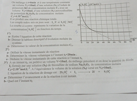 On mélange à t=0min et à une température constante 
un volume V_1=10mL
potassium KI de concentration molaire L d'une solution (S_1) d'iodure de
C_1 avec un
volume V_2=10mL d'une solution (S_2)
de potassium K_2S_2O_3 de concentration molaire peroxodisulfate
C_2=4.10^(-2)moL^(-1).
Il se produit une réaction chimique totale.
Les couple redox mis en jeux sont : I_2/I^- et S_2O_4^((3-)/SO_4^(2-)
La courbe ci-contre représente la variation de la 
concentration [S_2)O_8^((2-)] en fonction du temps.
1^circ))
a- Ecrire l'équation de cette réaction
b- Dresser le tableau descriptif d'évolution molaire du
système.
tí min
e- Déterminer la valeur de la concentration molaire C_1.
2°)
a- Définir la vitesse instantanée de réaction
b- Déterminer la vitesse volumique à l'instant t_1=20min :
c- Déduire la vitesse instantanée de cette réaction à l'instant t_1.
3°) A un instant t_2 , on prélève un volume V=10mL , du mélange précédent et on dose la quantité de diiode
I_2 formée par une solution (S_0) de thiosulfate de sodium Na_2S_2O_3 de concentration molaire
C_0=2.10^(-2)mol.L^(-1). A l'équivalence le volume de la solution (S_0) versé est V_0=10mL.
L'équation de la réaction de dosage est : 2S_2O_3^((2-)+I_2)to 2T+S_4O_6^((2-)
a- Déterminer l'avancement x de la réaction à cet instant.
b- Quel est l’instant t_2)