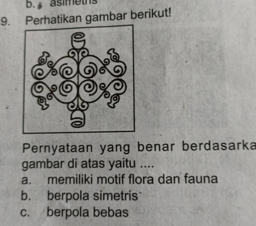 asimeths
9. Perhatikan gambar berikut!
Pernyataan yang benar berdasarka
gambar di atas yaitu ....
a. memiliki motif flora dan fauna
b. berpola simetris
c. berpola bebas