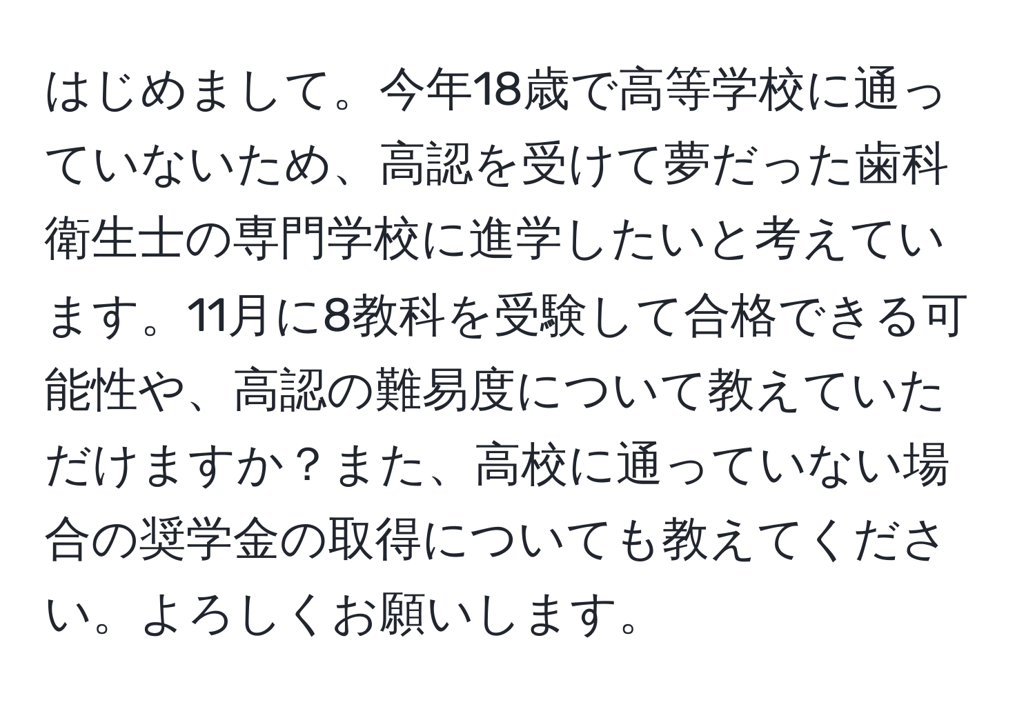 はじめまして。今年18歳で高等学校に通っていないため、高認を受けて夢だった歯科衛生士の専門学校に進学したいと考えています。11月に8教科を受験して合格できる可能性や、高認の難易度について教えていただけますか？また、高校に通っていない場合の奨学金の取得についても教えてください。よろしくお願いします。