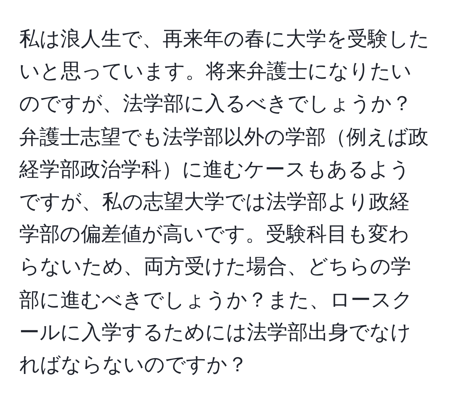 私は浪人生で、再来年の春に大学を受験したいと思っています。将来弁護士になりたいのですが、法学部に入るべきでしょうか？弁護士志望でも法学部以外の学部例えば政経学部政治学科に進むケースもあるようですが、私の志望大学では法学部より政経学部の偏差値が高いです。受験科目も変わらないため、両方受けた場合、どちらの学部に進むべきでしょうか？また、ロースクールに入学するためには法学部出身でなければならないのですか？