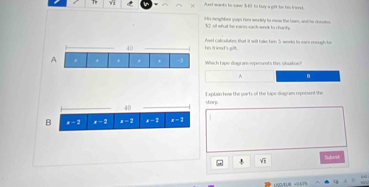 Tr sqrt(± ) Axel wants to save $40 to buy a gift for his friend.
His neighbor pays him weekly to mow the lawn, and he donates
$2 of what he earns each week to charity.
Axel calculates that it will take him 5 weeks to earn enough for
__his friend's gift.
Which tape diagram represents this situation?
A
B
Explain how the parts of the tape diagram represent the
story.
sqrt(± ) Submil
USD/EUR +0 63% v0/2,/