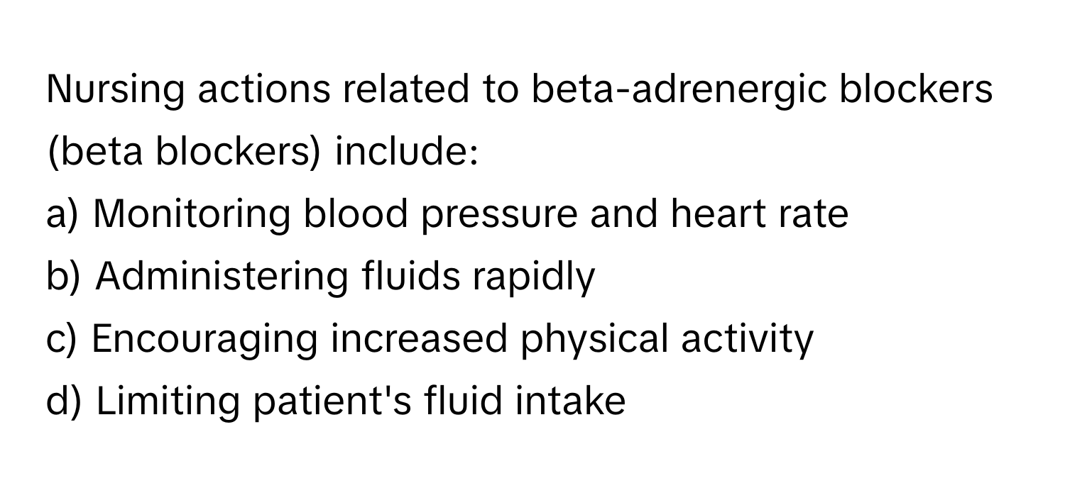 Nursing actions related to beta-adrenergic blockers (beta blockers) include:

a) Monitoring blood pressure and heart rate
b) Administering fluids rapidly
c) Encouraging increased physical activity
d) Limiting patient's fluid intake