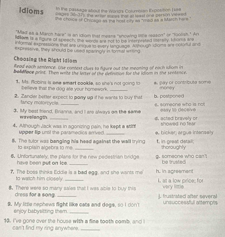 In the passage about the World's Columbian Exposition (see
idioms pages 36-37), the writer states that at least one person viewed
the choice of Chicago as the host city as "mad as a March hare"
"Mad as a March hare” is an idiom that means “showing little reason” or “foolish." An
Idlom is a figure of speech, the words are not to be interpreted literally. Idioms are
informal expressions that are unique to every language. Although idioms are colorful and
expressive, they should be used sparingly in formal writing
Choosing the Right Idiom
Read each sentence. Use context clues to figure out the meaning of each idiom in
boldface print. Then write the letter of the definition for the idiom in the sentence.
1、 Ms. Robins is one smart cookie, so she's not going to a. pay or contribute some
believe that the dog ate your homework. _money
2. Zander better expect to pony up if he wants to buy that b. postponed
fancy motorcycle._
c. someone who is not
3. My best friend, Brianna, and I are always on the same easy to deceive
wavelength._ d. acted bravely or
4. Although Jack was in agonizing pain, he kept a stIff showed no fear
upper Iip until the paramedics arrived. _e. bicker; argue intensely
5. The tutor was banging his head against the wall trying f. in great detail;
to explain algebra to me. _thoroughly
6. Unfortunately, the plans for the new pedestrian bridge g. someone who can't
have been put on ice._ be trusted
7. The boss thinks Eddie is a bad egg, and she wants me h. in agreement
to watch him closely. _I. at a low price; for
8. There were so many sales that I was able to buy this very little
dress for a song. _j. frustrated after several
9. My little nephews fight like cats and dogs, so I don't unsuccessful attempts
enjoy babysitting them._
10. I've gone over the house with a fine tooth comb, and I
can't find my ring anywhere._