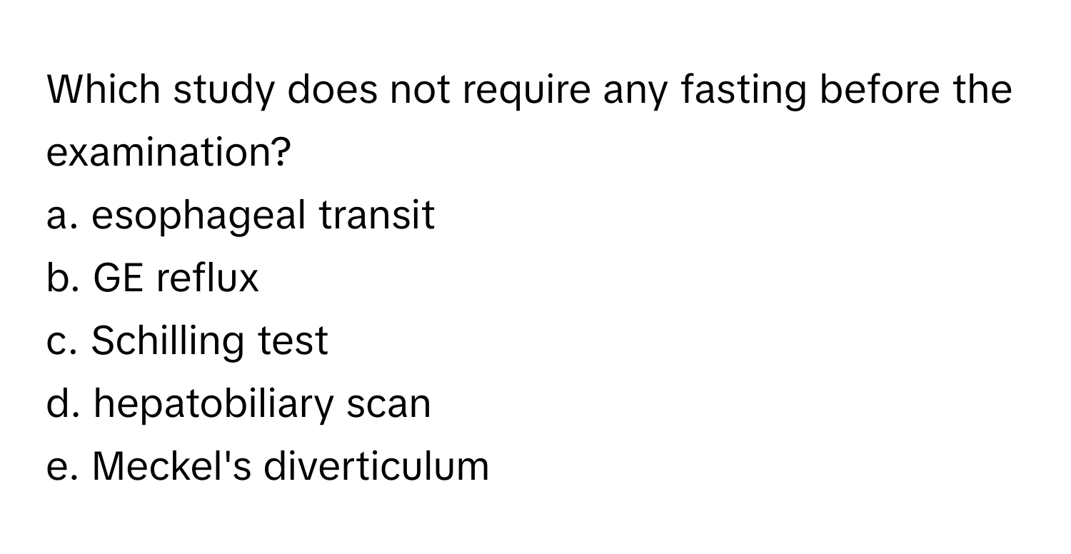 Which study does not require any fasting before the examination? 

a. esophageal transit
b. GE reflux
c. Schilling test
d. hepatobiliary scan
e. Meckel's diverticulum